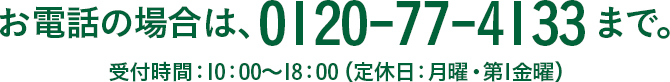 お電話の場合は、0120-77-4133まで。 受付時間：10：00～18：00（定休日：月曜・第1金曜）