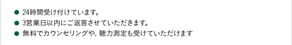 24時間受け付けています。 3営業日以内にご返答させていただきます。 無料でカウンセリングや、聴力測定も受けていただけます