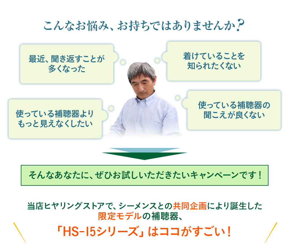 こんなお悩み、お持ちではありませんか 最近、聞き返すことが 多くなった 着けていることを 知られたくない 使っている補聴器の 聞こえが良くない  そんなあなたに、ぜひお試しいただきたいキャンペーンです！