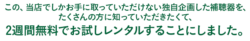 この、当店でしかお手に取っていただけない独自企画した補聴器を、 たくさんの方に知っていただきたくて、 2週間無料でお試しレンタ