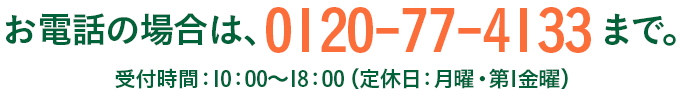 お電話の場合は、0120-77-4133まで。 受付時間：10：00～18：00（定休日：月曜・第1金曜）